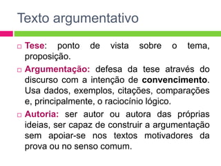 Texto argumentativo 
 Tese: ponto de vista sobre o tema, 
proposição. 
 Argumentação: defesa da tese através do 
discurso com a intenção de convencimento. 
Usa dados, exemplos, citações, comparações 
e, principalmente, o raciocínio lógico. 
 Autoria: ser autor ou autora das próprias 
ideias, ser capaz de construir a argumentação 
sem apoiar-se nos textos motivadores da 
prova ou no senso comum. 
 