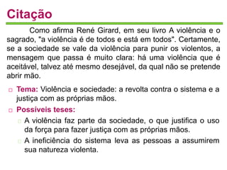 Citação 
Como afirma René Girard, em seu livro A violência e o 
sagrado, "a violência é de todos e está em todos". Certamente, 
se a sociedade se vale da violência para punir os violentos, a 
mensagem que passa é muito clara: há uma violência que é 
aceitável, talvez até mesmo desejável, da qual não se pretende 
abrir mão. 
 Tema: Violência e sociedade: a revolta contra o sistema e a 
justiça com as próprias mãos. 
 Possíveis teses: 
A violência faz parte da sociedade, o que justifica o uso 
da força para fazer justiça com as próprias mãos. 
A ineficiência do sistema leva as pessoas a assumirem 
sua natureza violenta. 
 