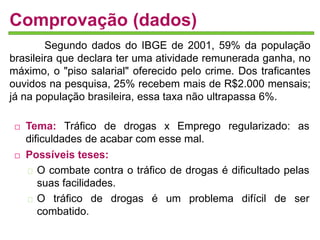 Comprovação (dados) 
Segundo dados do IBGE de 2001, 59% da população 
brasileira que declara ter uma atividade remunerada ganha, no 
máximo, o "piso salarial" oferecido pelo crime. Dos traficantes 
ouvidos na pesquisa, 25% recebem mais de R$2.000 mensais; 
já na população brasileira, essa taxa não ultrapassa 6%. 
 Tema: Tráfico de drogas x Emprego regularizado: as 
dificuldades de acabar com esse mal. 
 Possíveis teses: 
O combate contra o tráfico de drogas é dificultado pelas 
suas facilidades. 
O tráfico de drogas é um problema difícil de ser 
combatido. 
 