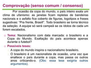 Comprovação (senso comum / consenso) 
Por ocasião da copa do mundo, o país inteiro exala um 
clima de ufanismo: as janelas ficam repletas de bandeiras 
nacionais e o asfalto fica coberto de figuras, logotipos e frases 
sugestivas: “Pra frente, Brasil!”. Todo brasileiro se torna técnico 
da seleção. A equipe só será campeã se os ídolos de cada um 
forem escalados. 
 Tema: Nacionalismo com data marcada: o brasileiro e a 
Copa do Mundo. Exaltação do país acontece apenas 
durante o futebol? 
 Possíveis teses: 
A copa do mundo inspira o nacionalismo brasileiro. 
O brasileiro é um nacionalista de ocasião, uma vez que 
enaltece o país durante a copa, mas passa os outros 
anos criticando-o. (Obs: essa tese exigiria outros 
argumentos). 
 