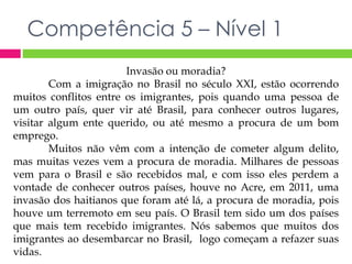 Competência 5 – Nível 1 
Invasão ou moradia? 
Com a imigração no Brasil no século XXI, estão ocorrendo 
muitos conflitos entre os imigrantes, pois quando uma pessoa de 
um outro país, quer vir até Brasil, para conhecer outros lugares, 
visitar algum ente querido, ou até mesmo a procura de um bom 
emprego. 
Muitos não vêm com a intenção de cometer algum delito, 
mas muitas vezes vem a procura de moradia. Milhares de pessoas 
vem para o Brasil e são recebidos mal, e com isso eles perdem a 
vontade de conhecer outros países, houve no Acre, em 2011, uma 
invasão dos haitianos que foram até lá, a procura de moradia, pois 
houve um terremoto em seu país. O Brasil tem sido um dos países 
que mais tem recebido imigrantes. Nós sabemos que muitos dos 
imigrantes ao desembarcar no Brasil, logo começam a refazer suas 
vidas. 
 