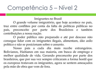 Competência 5 – Nível 2 
Imigrantes no Brasil 
O grande volume imigratório, que hoje acontece no país, 
traz entre conflitos por conta da falta de políticas públicas no 
país, preconceito por parte dos Brasileiros e também 
contribuições a nossa nação. 
O poder público não preparado e até por descaso não 
consegue lidar com os imigrantes ilegais, alimentam, dão asilo 
político e não se posicionam sobre o assunto. 
Nosso país a cada dia mais recebe estrangeiros. 
Bolivianos, Haitianos em sua maioria, em busca de emprego e 
melhor qualidade de vida. Gerando preconceito por parte dos 
brasileiros, que por sua vez sempre criticaram a forma hostil que 
os europeus tratavam os imigrantes, agora se sentem ameaçados 
pela mão de obra que vem de fora. 
 