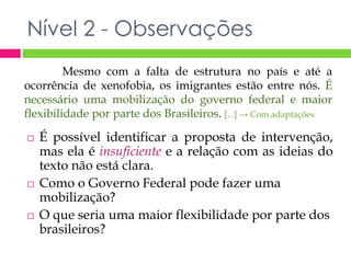 Nível 2 - Observações 
Mesmo com a falta de estrutura no país e até a 
ocorrência de xenofobia, os imigrantes estão entre nós. É 
necessário uma mobilização do governo federal e maior 
flexibilidade por parte dos Brasileiros. [...] → Com adaptações 
 É possível identificar a proposta de intervenção, 
mas ela é insuficiente e a relação com as ideias do 
texto não está clara. 
 Como o Governo Federal pode fazer uma 
mobilização? 
 O que seria uma maior flexibilidade por parte dos 
brasileiros? 
 