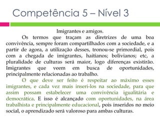 Competência 5 – Nível 3 
Imigrantes e amigos. 
Os termos que traçam as diretrizes de uma boa 
convivência, sempre foram compartilhados com a sociedade, e a 
partir de agora, a utilização desses, tronou-se primordial, pois 
com a chegada de imigrantes, haitianos; bolivianos; etc, a 
pluralidade de culturas será maior, logo diferenças existirão. 
Imigrantes que veem em busca de oportunidades, 
principalmente relacionadas ao trabalho. 
O que deve ser feito é respeitar ao máximo esses 
imigrantes, e cada vez mais inseri-los na sociedade, para que 
assim possam estabelecer uma convivência igualitária e 
democrática. E isso é alcançado com oportunidades, na área 
trabalhista e principalmente educacional, pois inseridos no meio 
social, o aprendizado será valoroso para ambas culturas. 
 