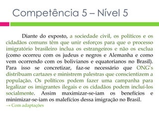 Competência 5 – Nível 5 
Diante do exposto, a sociedade civil, os políticos e os 
cidadãos comuns têm que unir esforços para que o processo 
imigratório brasileiro inclua os estrangeiros e não os exclua 
(como ocorreu com os judeus e negros e Alemanha e como 
vem ocorrendo com os bolivianos e equatorianos no Brasil). 
Para isso se concretizar, faz-se necessário que ONG’s 
distribuam cartazes e ministrem palestras que conscientizem a 
população. Os políticos podem fazer uma campanha para 
legalizar os imigrantes ilegais e os cidadãos podem incluí-los 
socialmente. Assim maximizar-se-iam os benefícios e 
minimizar-se-iam os malefícios dessa imigração no Brasil. 
→ Com adaptações 
 