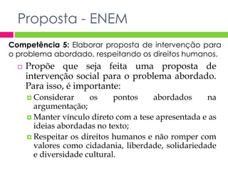 Proposta - ENEM 
Competência 5: Elaborar proposta de intervenção para 
o problema abordado, respeitando os direitos humanos. 
 Propõe que seja feita uma proposta de 
intervenção social para o problema abordado. 
Para isso, é importante: 
 Considerar os pontos abordados na 
argumentação; 
 Manter vínculo direto com a tese apresentada e as 
ideias abordadas no texto; 
 Respeitar os direitos humanos e não romper com 
valores como cidadania, liberdade, solidariedade 
e diversidade cultural. 
 