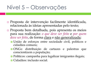 Nível 5 – Observações 
 Proposta de intervenção facilmente identificada, 
relacionada às ideias apresentadas pelo texto; 
 Proposta bem detalhada, pois apresenta os meios 
para sua realização: o que deve ser feito e por quem 
deve ser feito, de forma clara e não generalizada; 
 União de esforços entre sociedade civil, políticos e 
cidadãos comuns; 
 ONGs: distribuição de cartazes e palestras que 
conscientizem a população; 
 Políticos: campanha para legalizar imigrantes ilegais; 
 Cidadãos: inclusão social. 
 