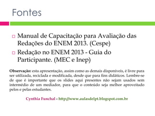 Fontes 
 Manual de Capacitação para Avaliação das 
Redações do ENEM 2013. (Cespe) 
 Redação no ENEM 2013 - Guia do 
Participante. (MEC e Inep) 
Observação: esta apresentação, assim como as demais disponíveis, é livre para 
ser utilizada, reciclada e modificada, desde que para fins didáticos. Lembre-se 
de que é importante que os slides aqui presentes não sejam usados sem 
intermédio de um mediador, para que o conteúdo seja melhor aproveitado 
pelos e pelas estudantes. 
Cynthia Funchal - http://www.aulasdelpt.blogspot.com.br 
