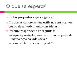 O que se espera? 
 Evitar propostas vagas e gerais; 
 Propostas concretas, específicas, consistentes 
com o desenvolvimento das ideias; 
 Procure responder às perguntas: 
 O que é possível apresentar como proposta de 
intervenção na vida social? 
 Como viabilizar essa proposta? 
 