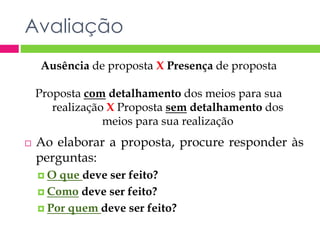 Avaliação 
Ausência de proposta X Presença de proposta 
Proposta com detalhamento dos meios para sua 
realização X Proposta sem detalhamento dos 
meios para sua realização 
 Ao elaborar a proposta, procure responder às 
perguntas: 
O que deve ser feito? 
 Como deve ser feito? 
 Por quem deve ser feito? 
 