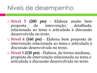 Níveis de desempenho 
 Nível 5 (200 pts) - Elabora muito bem 
proposta de intervenção, detalhada, 
relacionada ao tema e articulada à discussão 
desenvolvida no texto. 
 Nível 4 (160 pts) - Elabora bem proposta de 
intervenção relacionada ao tema e articulada à 
discussão desenvolvida no texto. 
 Nível 3 (120 pts) - Elabora, de forma mediana, 
proposta de intervenção relacionada ao tema e 
articulada à discussão desenvolvida no texto. 
 