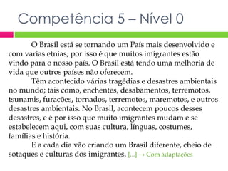 Competência 5 – Nível 0 
O Brasil está se tornando um País mais desenvolvido e 
com varias etnias, por isso é que muitos imigrantes estão 
vindo para o nosso país. O Brasil está tendo uma melhoria de 
vida que outros países não oferecem. 
Têm acontecido várias tragédias e desastres ambientais 
no mundo; tais como, enchentes, desabamentos, terremotos, 
tsunamis, furacões, tornados, terremotos, maremotos, e outros 
desastres ambientais. No Brasil, acontecem poucos desses 
desastres, e é por isso que muito imigrantes mudam e se 
estabelecem aqui, com suas cultura, línguas, costumes, 
famílias e história. 
E a cada dia vão criando um Brasil diferente, cheio de 
sotaques e culturas dos imigrantes. [...] → Com adaptações 
 