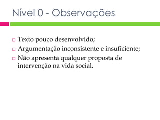 Nível 0 - Observações 
 Texto pouco desenvolvido; 
 Argumentação inconsistente e insuficiente; 
 Não apresenta qualquer proposta de 
intervenção na vida social. 
 