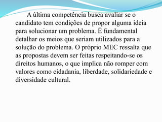 A última competência busca avaliar se o
candidato tem condições de propor alguma ideia
para solucionar um problema. É fundamental
detalhar os meios que seriam utilizados para a
solução do problema. O próprio MEC ressalta que
as propostas devem ser feitas respeitando-se os
direitos humanos, o que implica não romper com
valores como cidadania, liberdade, solidariedade e
diversidade cultural.
 