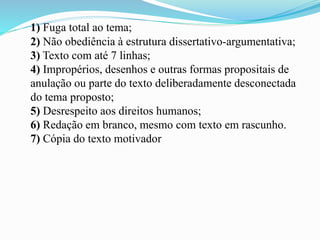 1) Fuga total ao tema;
2) Não obediência à estrutura dissertativo-argumentativa;
3) Texto com até 7 linhas;
4) Impropérios, desenhos e outras formas propositais de
anulação ou parte do texto deliberadamente desconectada
do tema proposto;
5) Desrespeito aos direitos humanos;
6) Redação em branco, mesmo com texto em rascunho.
7) Cópia do texto motivador
 