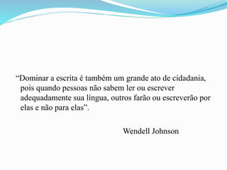 “Dominar a escrita é também um grande ato de cidadania,
pois quando pessoas não sabem ler ou escrever
adequadamente sua língua, outros farão ou escreverão por
elas e não para elas”.
Wendell Johnson
 