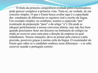 O título da primeira competência avaliada pelos examinadores
pode parecer complexo à primeira vista. Trata-se, na verdade, de um
conceito simples. O que o Enem busca avaliar aqui é a capacidade
dos estudantes de diferenciar os registros oral e escrito da língua.
Um exemplo simples: no cotidiano, usamos a expressão “pra”
(contração da preposição “para” e do artigo “a”). Ela pode se
adequar perfeitamente a nossas conversas diárias, mas não fica bem
quando precisamos fazer um discurso na formatura do colégio ou
ainda ao escrever uma carta para a direção da empresa na qual
trabalhamos. Nessas situações, deve-se primar pela clareza e pela
precisão, possíveis graças à norma culta da língua. O examinador do
Enem quer saber se o candidato conhece essas diferenças – e se sabe
escrever usando o português correto.
 