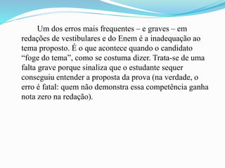 Um dos erros mais frequentes – e graves – em
redações de vestibulares e do Enem é a inadequação ao
tema proposto. É o que acontece quando o candidato
“foge do tema”, como se costuma dizer. Trata-se de uma
falta grave porque sinaliza que o estudante sequer
conseguiu entender a proposta da prova (na verdade, o
erro é fatal: quem não demonstra essa competência ganha
nota zero na redação).
 