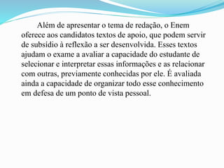 Além de apresentar o tema de redação, o Enem
oferece aos candidatos textos de apoio, que podem servir
de subsídio à reflexão a ser desenvolvida. Esses textos
ajudam o exame a avaliar a capacidade do estudante de
selecionar e interpretar essas informações e as relacionar
com outras, previamente conhecidas por ele. É avaliada
ainda a capacidade de organizar todo esse conhecimento
em defesa de um ponto de vista pessoal.
 