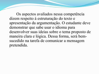 Os aspectos avaliados nessa competência
dizem respeito à estruturação do texto e
apresentação da argumentação. O estudante deve
demonstrar que sabe usar o idioma para
desenvolver suas ideias sobre o tema proposto de
maneira clara e lógica. Dessa forma, será bem-
sucedido na tarefa de comunicar a mensagem
pretendida.
 