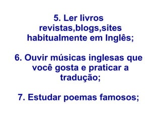 5. Ler livros
revistas,blogs,sites
habitualmente em Inglês;
6. Ouvir músicas inglesas que
você gosta e praticar a
tradução;
7. Estudar poemas famosos;
 