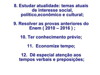 8. Estudar atualidade: temas atuais
de interesse social,
político,econômico e cultural;
9. Resolver as provas anteriores do
Enem ( 2010 – 2016 ) ;
10. Ter conhecimento prévio;
11. Economize tempo;
12. Dê especial atenção aos
tempos verbais e preposições;
 