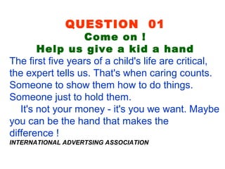 QUESTION 01
Come on !
Help us give a kid a hand
The first five years of a child's life are critical,
the expert tells us. That's when caring counts.
Someone to show them how to do things.
Someone just to hold them.
It's not your money - it's you we want. Maybe
you can be the hand that makes the
difference !
INTERNATIONAL ADVERTSING ASSOCIATION
 
