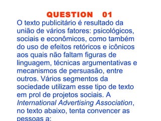 QUESTION 01
O texto publicitário é resultado da
união de vários fatores: psicológicos,
sociais e econômicos, como também
do uso de efeitos retóricos e icônicos
aos quais não faltam figuras de
linguagem, técnicas argumentativas e
mecanismos de persuasão, entre
outros. Vários segmentos da
sociedade utilizam esse tipo de texto
em prol de projetos sociais. A
International Advertising Association,
no texto abaixo, tenta convencer as
 