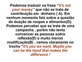 Podemos traduzir na frase “It's not
your money” que não se trata de
contribuição em dinheiro ( A). Em
nenhum momento fala sobre a questão
de doação de roupas e alimentos(D).
Podemos perceber que se trata de uma
campanha , porém não tenta
convencer as pessoas sobre
reflexão(E) e muito menos
modificação(B) . vemos claramente no
trecho “it's you we want. Maybe you
can be the hand that makes the
difference !
 