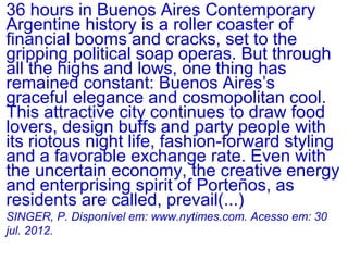 36 hours in Buenos Aires Contemporary
Argentine history is a roller coaster of
financial booms and cracks, set to the
gripping political soap operas. But through
all the highs and lows, one thing has
remained constant: Buenos Aires’s
graceful elegance and cosmopolitan cool.
This attractive city continues to draw food
lovers, design buffs and party people with
its riotous night life, fashion-forward styling
and a favorable exchange rate. Even with
the uncertain economy, the creative energy
and enterprising spirit of Porteños, as
residents are called, prevail(...)
SINGER, P. Disponível em: www.nytimes.com. Acesso em: 30
jul. 2012.
 