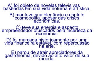 A) foi objeto de novelas televisivas
baseadas em sua vida noturna e artística.
B) manteve sua elegância e espírito
cosmopolita, apesar das crises
econômicas.
C) teve sua energia e aspecto
empreendedor ofuscados pela incerteza da
economia.
D) foi marcada historicamente por uma
vida financeira estável, com repercussão
na arte.
E) parou de atrair apreciadores da
gastronomia, devido ao alto valor de sua
moeda.
 