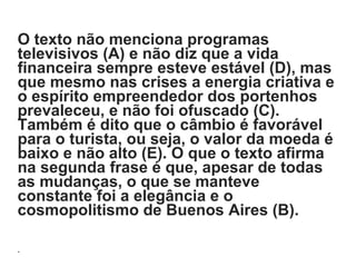 O texto não menciona programas
televisivos (A) e não diz que a vida
financeira sempre esteve estável (D), mas
que mesmo nas crises a energia criativa e
o espírito empreendedor dos portenhos
prevaleceu, e não foi ofuscado (C).
Também é dito que o câmbio é favorável
para o turista, ou seja, o valor da moeda é
baixo e não alto (E). O que o texto afirma
na segunda frase é que, apesar de todas
as mudanças, o que se manteve
constante foi a elegância e o
cosmopolitismo de Buenos Aires (B).
.
 