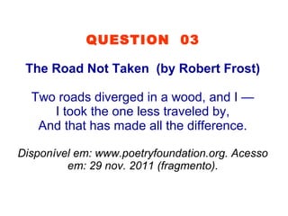 QUESTION 03
The Road Not Taken (by Robert Frost)
Two roads diverged in a wood, and I —
I took the one less traveled by,
And that has made all the difference.
Disponível em: www.poetryfoundation.org. Acesso
em: 29 nov. 2011 (fragmento).
 