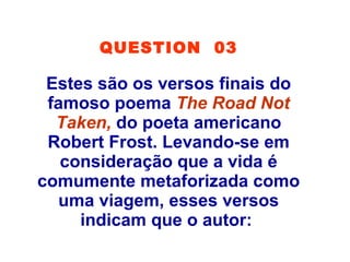 QUESTION 03
Estes são os versos finais do
famoso poema The Road Not
Taken, do poeta americano
Robert Frost. Levando-se em
consideração que a vida é
comumente metaforizada como
uma viagem, esses versos
indicam que o autor:
 