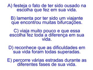 A) festeja o fato de ter sido ousado na
escolha que fez em sua vida.
B) lamenta por ter sido um viajante
que encontrou muitas bifurcações.
C) viaja muito pouco e que essa
escolha fez toda a diferença em sua
vida.
D) reconhece que as dificuldades em
sua vida foram todas superadas.
E) percorre várias estradas durante as
diferentes fases de sua vida.
 