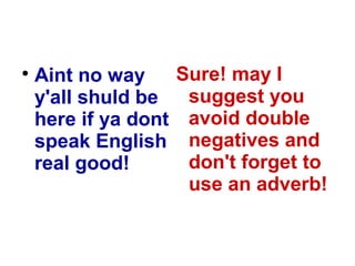 
Aint no way
y'all shuld be
here if ya dont
speak English
real good!
Sure! may I
suggest you
avoid double
negatives and
don't forget to
use an adverb!
 