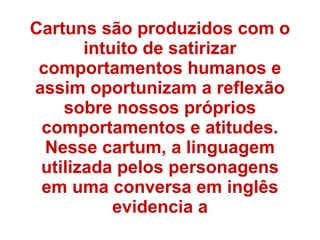 Cartuns são produzidos com o
intuito de satirizar
comportamentos humanos e
assim oportunizam a reflexão
sobre nossos próprios
comportamentos e atitudes.
Nesse cartum, a linguagem
utilizada pelos personagens
em uma conversa em inglês
evidencia a
 