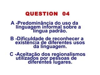 QUESTION 04
A -Predominância do uso da
linguagem informal sobre a
língua padrão.
B -Dificuldade de reconhecer a
existência de diferentes usos
da linguagem.
C -Aceitação dos regionalismos
utilizados por pessoas de
diferentes lugares.
 