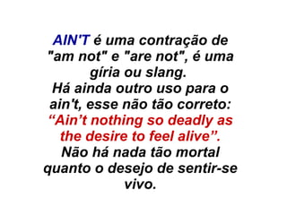 AIN'T é uma contração de
"am not" e "are not", é uma
gíria ou slang.
Há ainda outro uso para o
ain't, esse não tão correto:
“Ain’t nothing so deadly as
the desire to feel alive”.
Não há nada tão mortal
quanto o desejo de sentir-se
vivo.
 