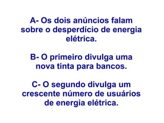 A- Os dois anúncios falam
sobre o desperdício de energia
elétrica.
B- O primeiro divulga uma
nova tinta para bancos.
C- O segundo divulga um
crescente número de usuários
de energia elétrica.
 