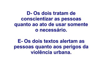 D- Os dois tratam de
conscientizar as pessoas
quanto ao ato de usar somente
o necessário.
E- Os dois textos alertam as
pessoas quanto aos perigos da
violência urbana.
 