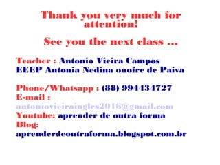 Thank you very much for
attention!
See you the next class …
Teacher : Antonio Vieira Campos
EEEP Antonia Nedina onofre de Paiva
Phone/Whatsapp : (88) 994434727
E-mail :
antoniovieiraingles2016@gmail.com
Youtube: aprender de outra forma
Blog:
aprenderdeoutraforma.blogspot.com.br
 