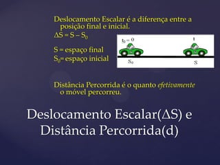Deslocamento Escalar é a diferença entre a
     posição final e inicial.
    ΔS = S – S0

    S = espaço final
    S0= espaço inicial


    Distância Percorrida é o quanto efetivamente
     o móvel percorreu.


Deslocamento Escalar(ΔS) e
 Distância Percorrida(d)
 