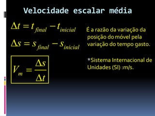 Velocidade escalar média
t  t final  tinicial   É a razão da variação da
                          posição do móvel pela
s  s final  sinicial   variação do tempo gasto.


     s                   *Sistema Internacional de
Vm                       Unidades (SI) :m/s.
     t
 