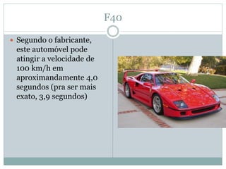 F40

 Segundo o fabricante,
 este automóvel pode
 atingir a velocidade de
 100 km/h em
 aproximandamente 4,0
 segundos (pra ser mais
 exato, 3,9 segundos)
 