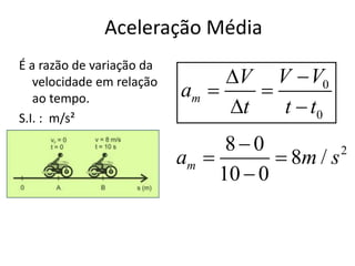 Aceleração Média
É a razão de variação da
                                V V  V0
   velocidade em relação
                           am     
   ao tempo.
S.I. : m/s²
                                t   t  t0
                                 80
                           am          8m / s 2

                                10  0
 