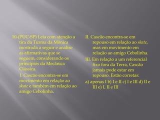 10-(PUC-SP) Leia com atenção a     II. Cascão encontra-se em
    tira da Turma da Mônica             repouso em relação ao skate,
    mostrada a seguir e analise         mas em movimento em
    as afirmativas que se               relação ao amigo Cebolinha.
    seguem, considerando os        III. Em relação a um referencial
    princípios da Mecânica              fixo fora da Terra, Cascão
    Clássica.                           jamais pode estar em
    I. Cascão encontra-se em            repouso. Estão corretas:
    movimento em relação ao        a) apenas I b) I e II c) I e III d) II e
    skate e também em relação ao        III e) I, II e III
    amigo Cebolinha.
 