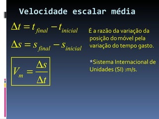 Velocidade escalar média
∆t = t final − tinicial   É a razão da variação da
                          posição do móvel pela
∆s = s final − sinicial   variação do tempo gasto.


     ∆s                   *Sistema Internacional de
Vm =                      Unidades (SI) :m/s.
     ∆t
 