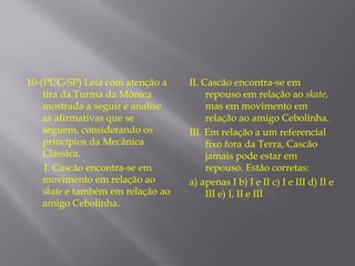 10-(PUC-SP) Leia com atenção a     II. Cascão encontra-se em
    tira da Turma da Mônica             repouso em relação ao skate,
    mostrada a seguir e analise         mas em movimento em
    as afirmativas que se               relação ao amigo Cebolinha.
    seguem, considerando os        III. Em relação a um referencial
    princípios da Mecânica              fixo fora da Terra, Cascão
    Clássica.                           jamais pode estar em
    I. Cascão encontra-se em            repouso. Estão corretas:
    movimento em relação ao        a) apenas I b) I e II c) I e III d) II e
    skate e também em relação ao        III e) I, II e III
    amigo Cebolinha.
 