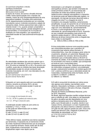 Os automóveis atrapalham o trânsito.                        transversais e, por atingirem as estações
Gentileza é fundamental.                                    sismográficas primeiro, são também chamadas de
Não adianta esquentar a cabeça.                             ondas primárias (ondas P); as transversais são
Menos peso do pé no pedal.                                  chamadas de ondas secundárias (ondas S). A
O trecho da musica, de Lenine e Arnaldo Antunes             distância entre a estação sismográfica e o epicentro
(1999), ilustra apreocupação com o transito nas             do terremoto pode ser determinada pelo registro, no
cidades, motivo de uma campanhapublicitaria de uma          sismógrafo, do intervalo de tempo decorrido entre a
seguradora brasileira. Considere dois automóveis,           chegada da onda P e a chegada da onda S.
A e B, respectivamente conduzidos por um motorista          Considere uma situação hipotética, extremamente
imprudente e porum motorista consciente e adepto da         simplificada, na qual, do epicentro de um terremoto na
campanha citada. Ambos seencontram lado a lado no           Terra são enviadas duas ondas, uma transversal que
instante inicial t = 0 s, quando avistam umsemáforo         viaja com uma velocidade de, aproximadamente
amarelo (que indica atenção, parada obrigatória ao se       4,0 km/s, e outra longitudinal, que viaja a uma
tornarvermelho). O movimento de A e B pode ser              velocidade de, aproximadamente 6,0 km/s. Supondo-
analisado por meio dográfico, que representa a              se que a estação sismográfica mais próxima do
velocidade escalar de cada automóvel emfunção do            epicentro esteja situada a 1 200 km deste, qual a
tempo.                                                      diferença de tempo transcorrido entre a chegada das
                                                            duas ondas no sismógrafo?
                                                                 a) 600s b) 400s c) 300s d) 100s e) 50s


                                                            8-Uma motocicleta movia-se numa avenida quando
                                                            seu motociclista percebeu que o semáforo do
                                                            cruzamento logo adiante estava fechado. O
                                                            motociclista freou, mas não conseguiu parar antes do
                                                            cruzamento, atingindo um automóvel. Baseado nos
                                                            danos causados nos veículos, técnicos da polícia
                                                            estimaram que a motocicleta estava a 36 km/h no
                                                            momento da colisão. A 50 metros do local do acidente,
As velocidades escalares dos veículos variam com o          foi encontrada uma marca no asfalto, que corresponde
tempo em dois intervalos: (I) entre os instantes 10 s e     ao local em que o motociclista pisou
20 s; (II) entre os instantes 30 s e 40 s. De acordo com    desesperadamente no freio. Sabendo-se que os freios
o gráfico, quais são os módulos das taxas devariação        da motocicleta conseguem produzir uma aceleração
da velocidade escalar do veículo conduzido pelo             escalar, praticamente constante, de módulo igual a 8,0
motorista imprudente, em m/s², nos intervalos (I) e (II),   m/s², a perícia confirmou que a velocidade escalar da
respectivamente?                                            motocicleta, imediatamente antes da freada, era de
a) 1,0 e 3,0 b) 2,0 e 1,0 c) 2,0 e 1,5                      a) 45km/h. b) 60km/h. c) 90km/h.
d) 2,0 e 3,0 e) 10,0 e 30,0                                 d) 108km/h. e) 180km/h.


6-Quando um carro esporte está com sua potência             9-O café é consumido há séculos por vários povos
máxima, durante os primeiros 20,0 s de seu                  não apenas como bebida, mas também como
movimento, a sua velocidade escalar V pode ser              alimento. Descoberto na Etiópia, o café foi levado para
traduzida pela relação:                                     a Península Arábica e dali para a Europa, chegando
                                                            ao Brasil posteriormente.
                                                            (Revista de História da Biblioteca Nacional, junho
                                                            de 2010. Adaptado)
                                                            No Brasil, algumas fazendas mantêm antigas técnicas
                                                            para a colheita de café. Uma delas é a de separação
                                                            do grão e da palha que são depositados em uma
                                                            peneira e lançados para cima. Diferentemente da
                                                            palha, que é levada pelo ar, os grãos, devido à sua
A aceleração escalar média do carro entre os                massa e forma, atravessam o ar sem impedimentos
instantes t0 = 0 e t2 = 15,0s                               alcançando uma altura máxima e voltando à peneira.
a) não pode ser determinada com os dados                    Um grão de café, após ter parado de subir, inicia uma
apresentados.                                               queda que demora 0,30s, chegando à peneira com
b) vale 1,0 m/s² c) vale 2,0 m/s²                           velocidade de intensidade, em m/s,
d) vale 3,0 m/s² e) vale 4,0 m/s²                           a) 1,0 b) 3,0 c) 9,0 d) 10,0 e) 30,0
                                                            Dado: g =10,0m/s²

7-Nos últimos meses, assistimos aos danos causados
por terremotos. O epicentro de um terremoto é fonte
de ondas mecânicas tridimensionais que se propagam
sob a superfície terrestre. Essas ondas são de dois
tipos: longitudinais e transversais. As ondas
longitudinais viajam mais rápido que as
 